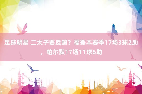 足球明星 二太子要反超？福登本赛季17场3球2助，帕尔默17场11球6助