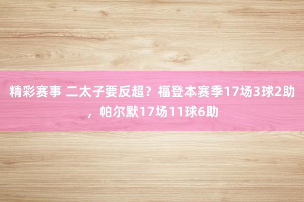 精彩赛事 二太子要反超？福登本赛季17场3球2助，帕尔默17场11球6助