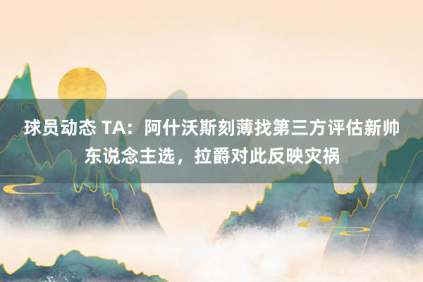 球员动态 TA：阿什沃斯刻薄找第三方评估新帅东说念主选，拉爵对此反映灾祸