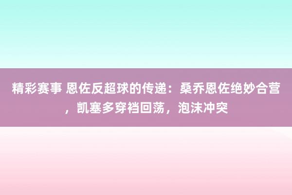 精彩赛事 恩佐反超球的传递：桑乔恩佐绝妙合营，凯塞多穿裆回荡，泡沫冲突