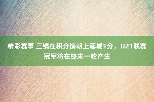 精彩赛事 三镇在积分榜朝上蓉城1分，U21联赛冠军将在终末一轮产生