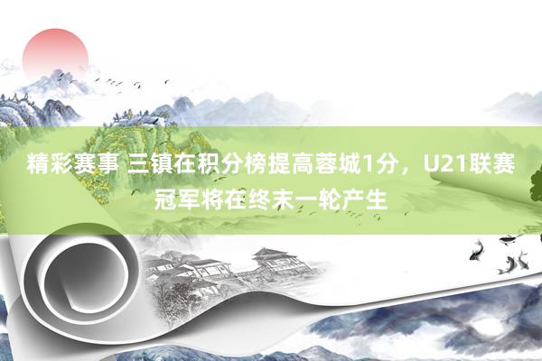 精彩赛事 三镇在积分榜提高蓉城1分，U21联赛冠军将在终末一轮产生