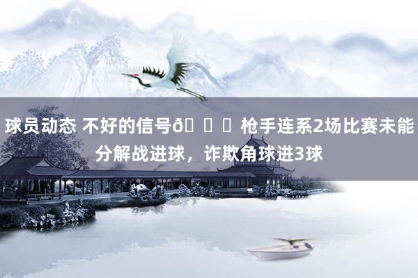 球员动态 不好的信号😕枪手连系2场比赛未能分解战进球，诈欺角球进3球