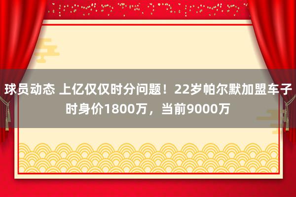 球员动态 上亿仅仅时分问题！22岁帕尔默加盟车子时身价1800万，当前9000万