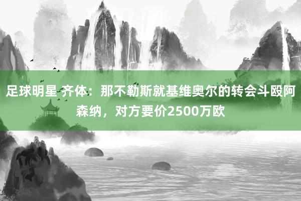 足球明星 齐体：那不勒斯就基维奥尔的转会斗殴阿森纳，对方要价2500万欧