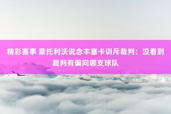 精彩赛事 蒙托利沃说念丰塞卡训斥裁判：没看到裁判有偏向哪支球队