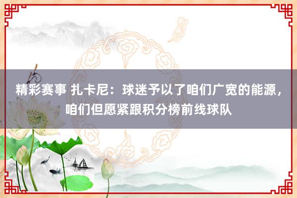 精彩赛事 扎卡尼：球迷予以了咱们广宽的能源，咱们但愿紧跟积分榜前线球队