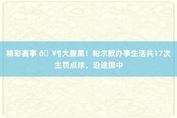 精彩赛事 🥶大腹黑！帕尔默办事生活共17次主罚点球，沿途掷中