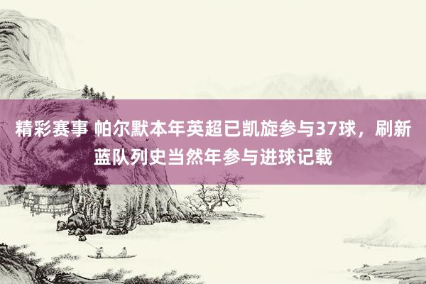 精彩赛事 帕尔默本年英超已凯旋参与37球，刷新蓝队列史当然年参与进球记载