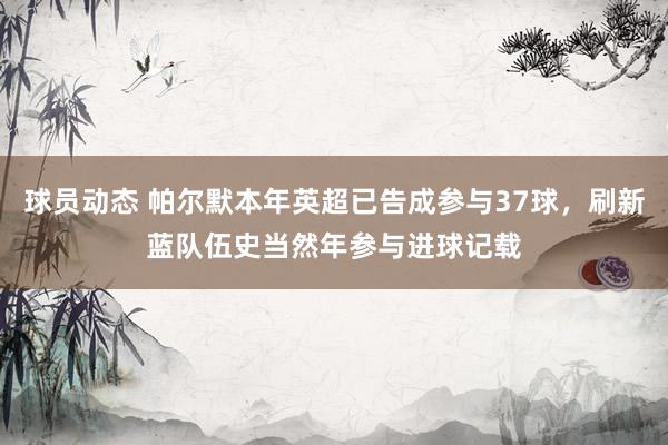 球员动态 帕尔默本年英超已告成参与37球，刷新蓝队伍史当然年参与进球记载