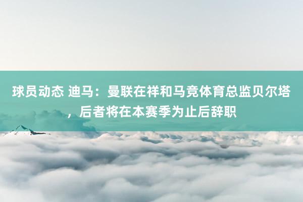 球员动态 迪马：曼联在祥和马竞体育总监贝尔塔，后者将在本赛季为止后辞职