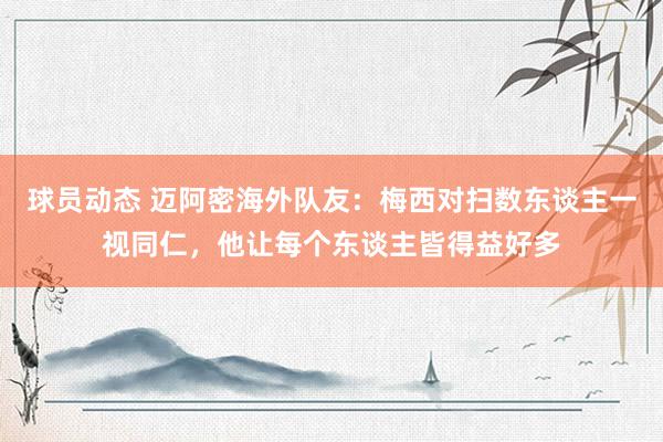 球员动态 迈阿密海外队友：梅西对扫数东谈主一视同仁，他让每个东谈主皆得益好多