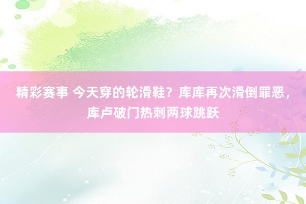 精彩赛事 今天穿的轮滑鞋？库库再次滑倒罪恶，库卢破门热刺两球跳跃