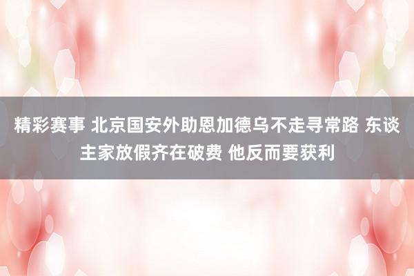 精彩赛事 北京国安外助恩加德乌不走寻常路 东谈主家放假齐在破费 他反而要获利