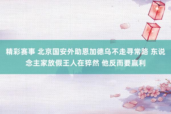 精彩赛事 北京国安外助恩加德乌不走寻常路 东说念主家放假王人在猝然 他反而要赢利