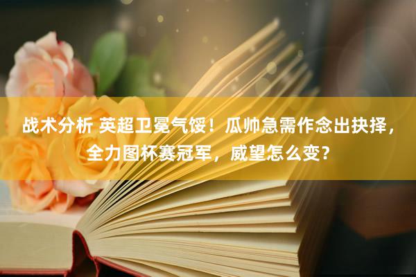 战术分析 英超卫冕气馁！瓜帅急需作念出抉择，全力图杯赛冠军，威望怎么变？